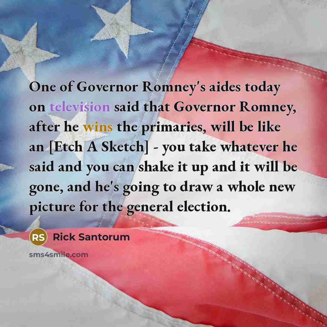 “One of Governor Romney's aides today on television said that Governor Romney, after he wins the primaries, will be like an [Etch A Sketch] - you take whatever he said and you can shake it up and it will be gone, and he's going to draw a whole new picture for the general election.” quote by Rick Santorum