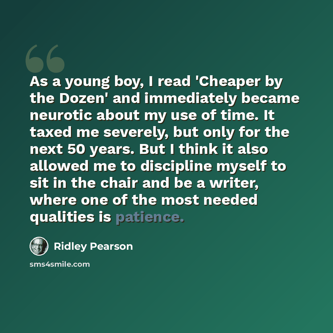 “As a young boy, I read 'Cheaper by the Dozen' and immediately became neurotic about my use of time. It taxed me severely, but only for the next 50 years. But I think it also allowed me to discipline myself to sit in the chair and be a writer, where one of the most needed qualities is patience.” quote by Ridley Pearson