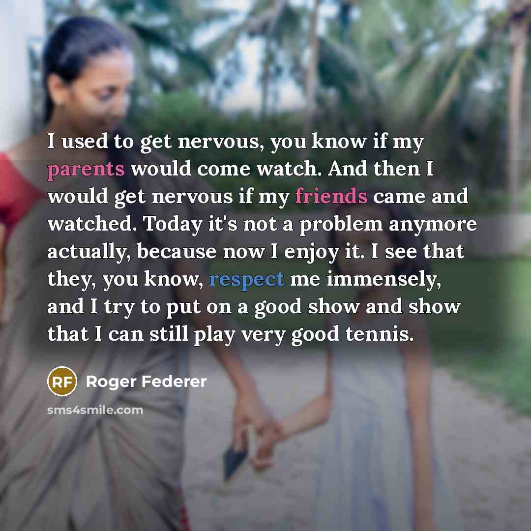 “I used to get nervous, you know if my parents would come watch. And then I would get nervous if my friends came and watched. Today it's not a problem anymore actually, because now I enjoy it. I see that they, you know, respect me immensely, and I try to put on a good show and show that I can still…” quote by Roger Federer