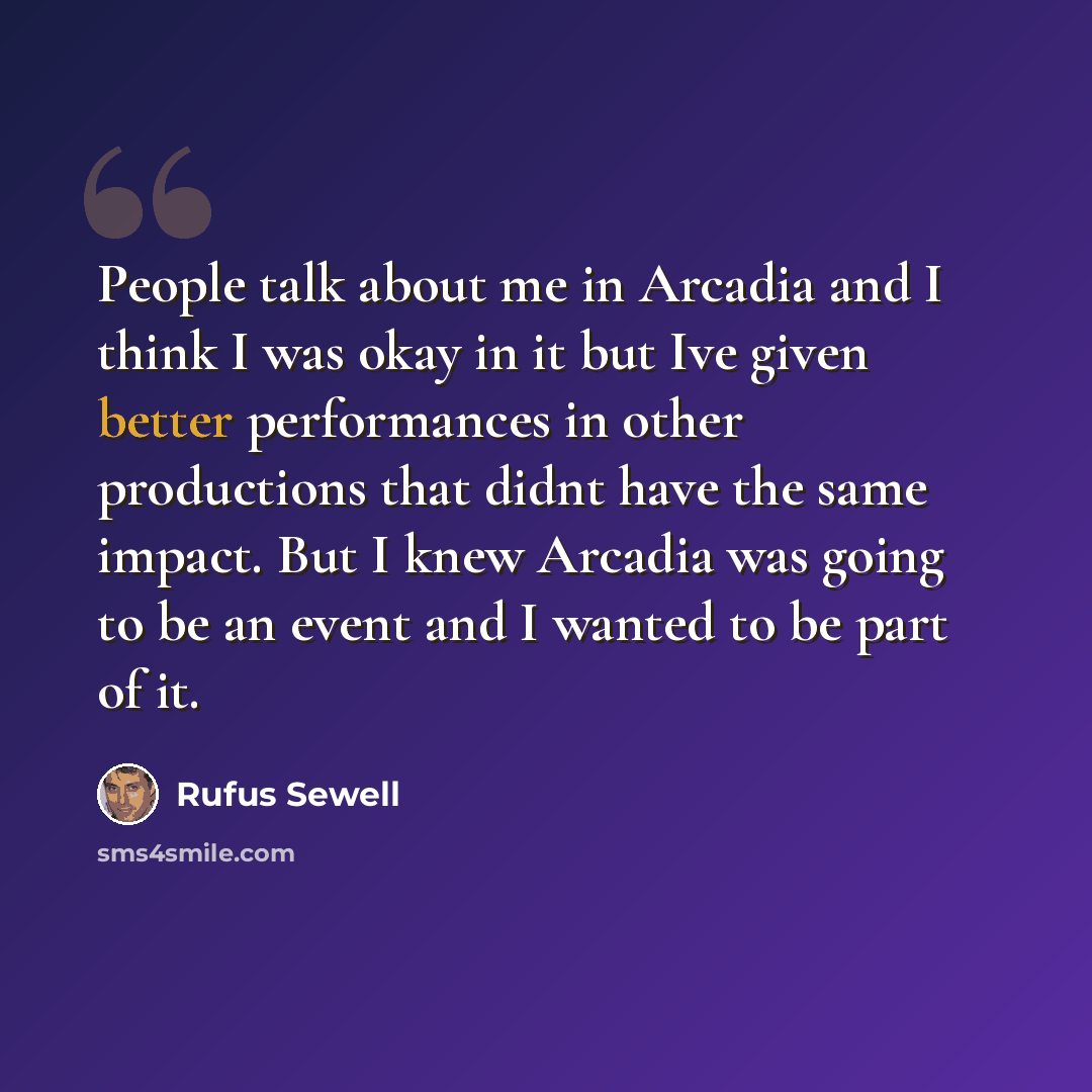 “People talk about me in Arcadia and I think I was okay in it but Ive given better performances in other productions that didnt have the same impact. But I knew Arcadia was going to be an event and I wanted to be part of it.” quote by Rufus Sewell