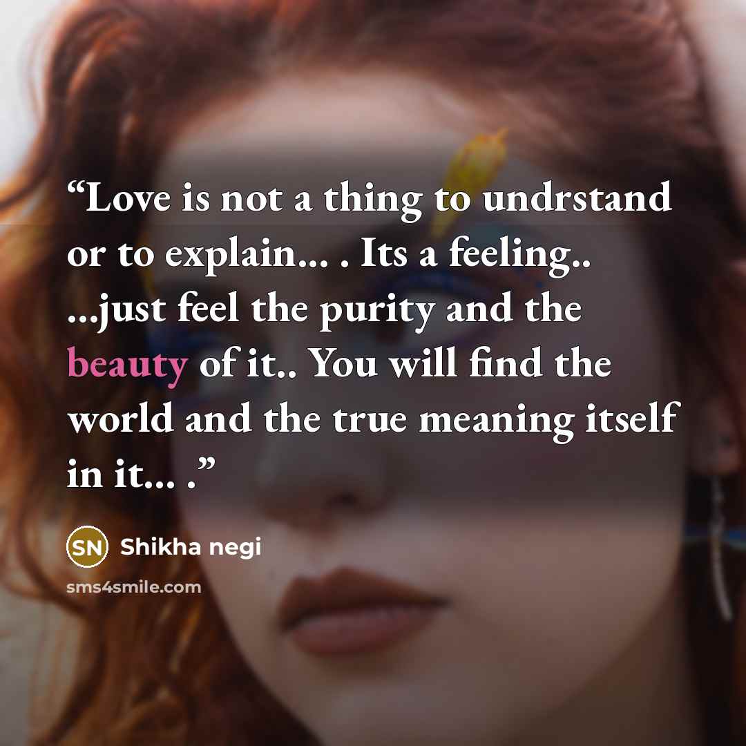 “Love is not a thing to undrstand or to explain... . Its a feeling.. …just feel the purity and the beauty of it.. You will find the world and the true meaning itself in it... .” quote by Shikha negi