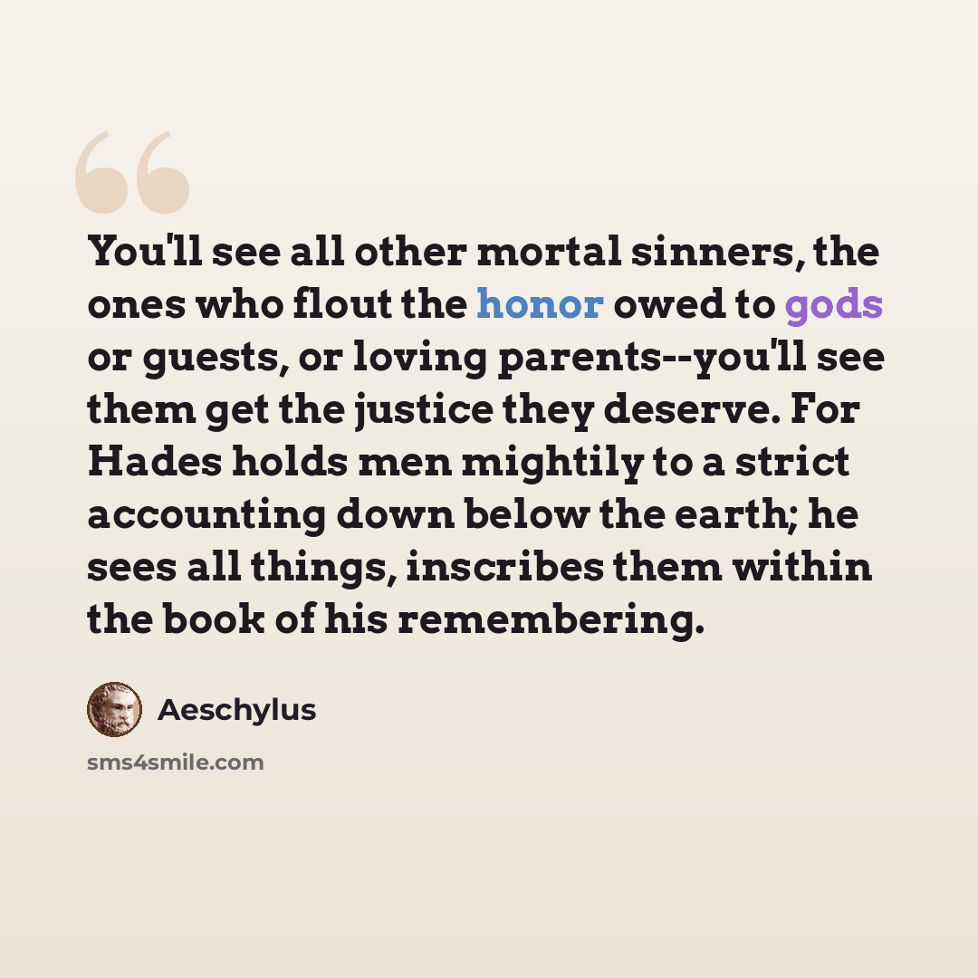 “You'll see all other mortal sinners, the ones who flout the honor owed to gods or guests, or loving parents--you'll see them get the justice they deserve. For Hades holds men mightily to a strict accounting down below the earth; he sees all things, inscribes them within the book of his remembering.” quote by Aeschylus