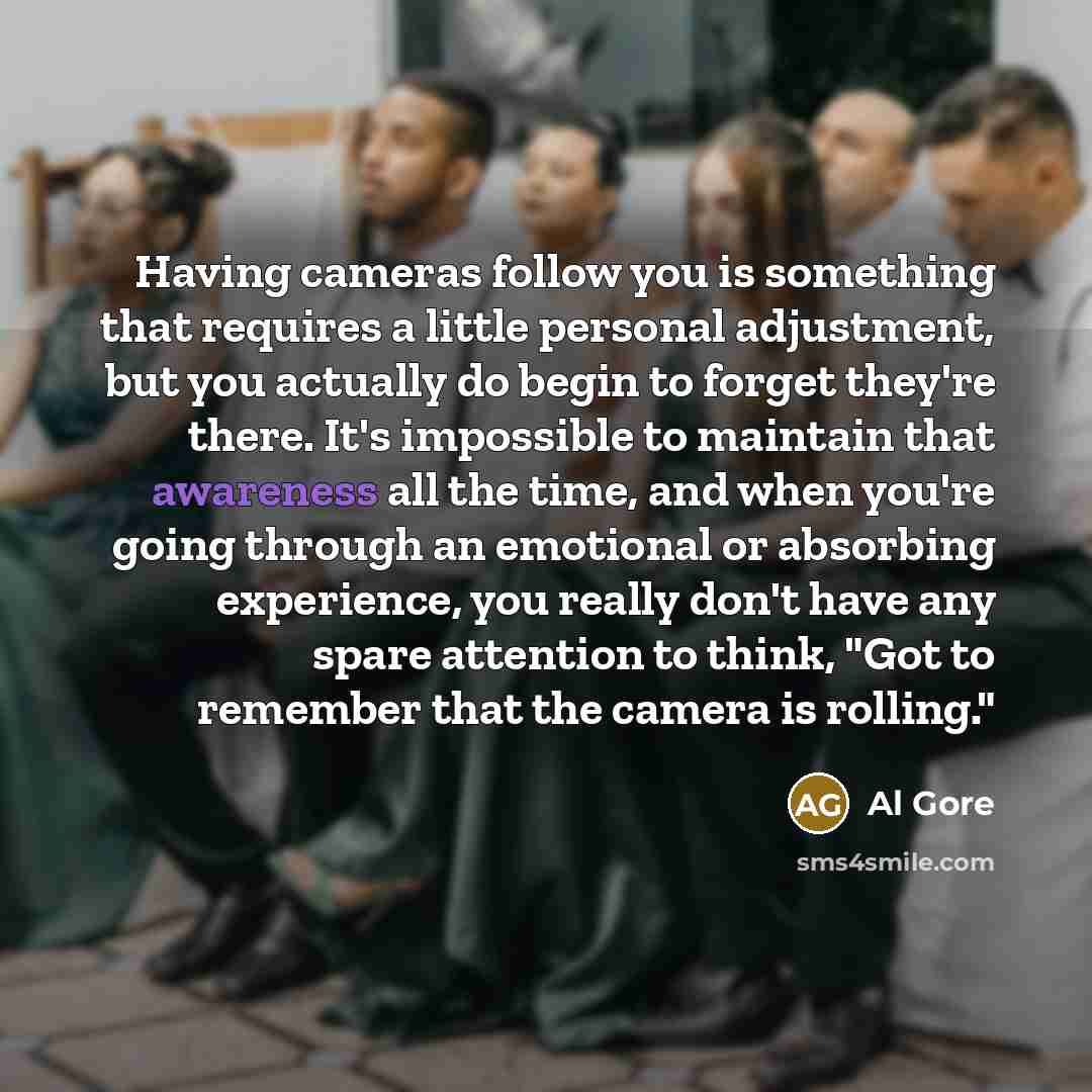 “Having cameras follow you is something that requires a little personal adjustment, but you actually do begin to forget they're there. It's impossible to maintain that awareness all the time, and when you're going through an emotional or absorbing experience, you really don't have any spare…” quote by Al Gore