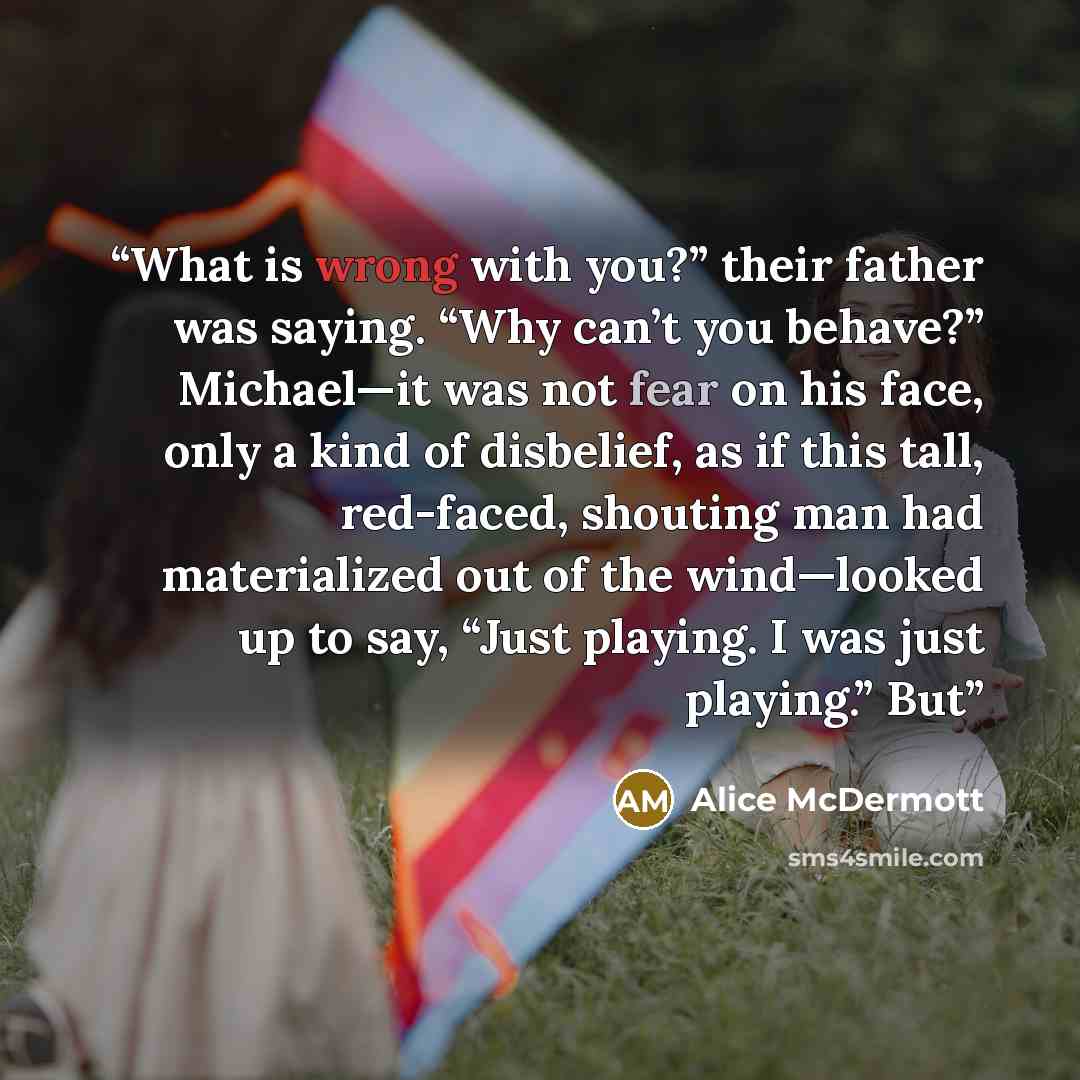 “What is wrong with you?” their father was saying. “Why can’t you behave?” Michael—it was not fear on his face, only a kind of disbelief, as if this tall, red-faced, shouting man had materialized out of the wind—looked up to say, “Just playing. I was just playing.” But” quote by Alice McDermott