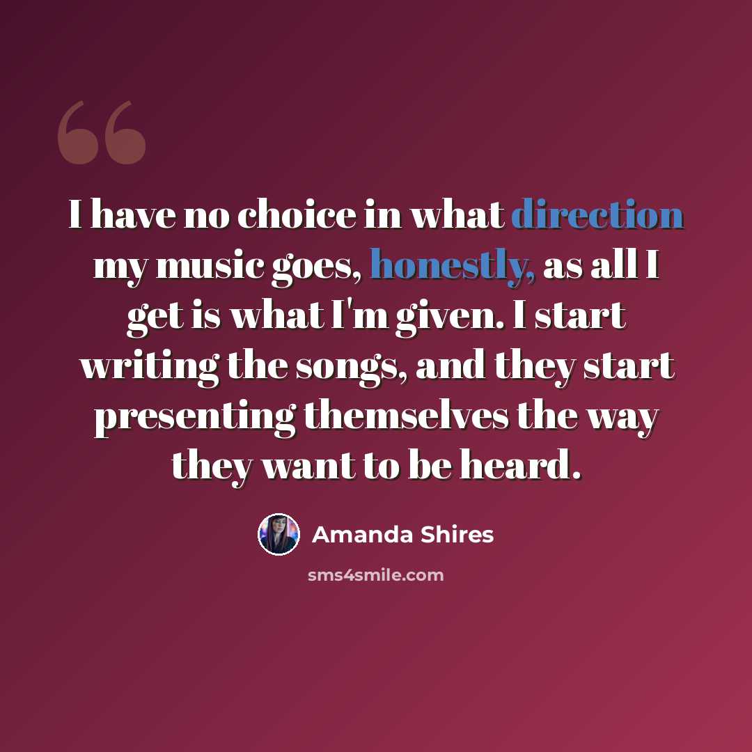 “I have no choice in what direction my music goes, honestly, as all I get is what I'm given. I start writing the songs, and they start presenting themselves the way they want to be heard.” quote by Amanda Shires