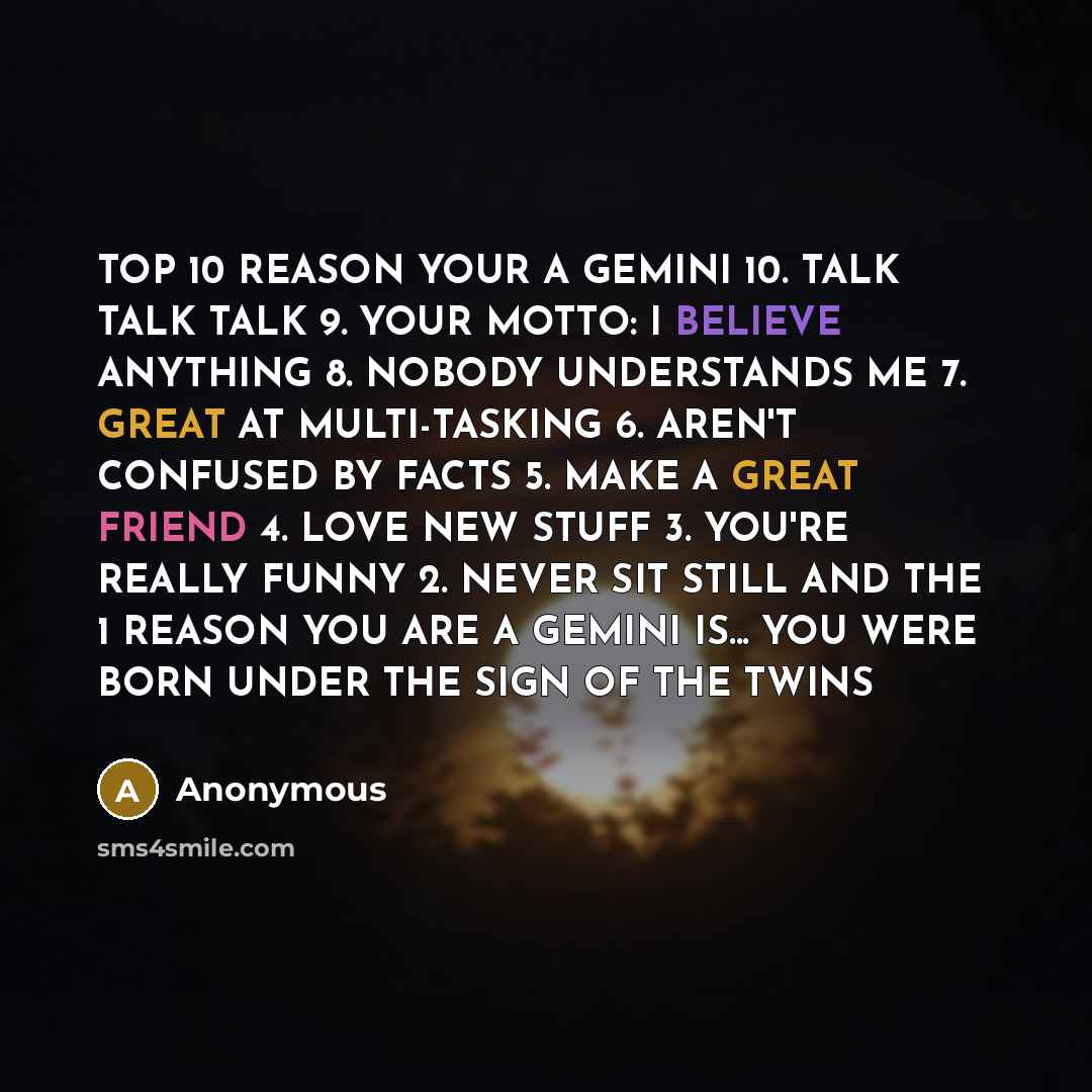 “TOP 10 REASON YOUR A GEMINI 10. TALK TALK TALK 9. YOUR MOTTO: I BELIEVE ANYTHING 8. NOBODY UNDERSTANDS ME 7. GREAT AT MULTI-TASKING 6. AREN'T CONFUSED BY FACTS 5. MAKE A GREAT FRIEND 4. LOVE NEW STUFF 3. YOU'RE REALLY FUNNY 2. NEVER SIT STILL AND THE 1 REASON YOU ARE A GEMINI IS... YOU WERE BORN…” quote by Anonymous