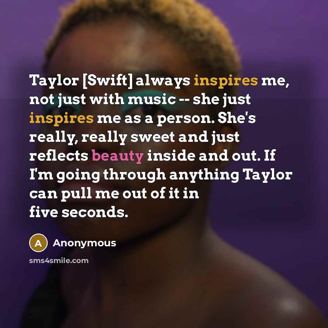 “Taylor [Swift] always inspires me, not just with music -- she just inspires me as a person. She's really, really sweet and just reflects beauty inside and out. If I'm going through anything Taylor can pull me out of it in five seconds.” quote by Anonymous