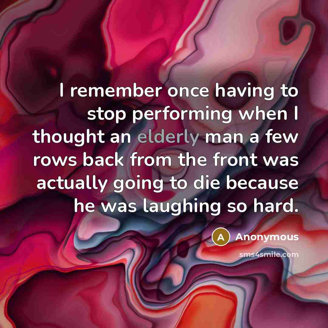 “I remember once having to stop performing when I thought an elderly man a few rows back from the front was actually going to die because he was laughing so hard.” quote by Anonymous