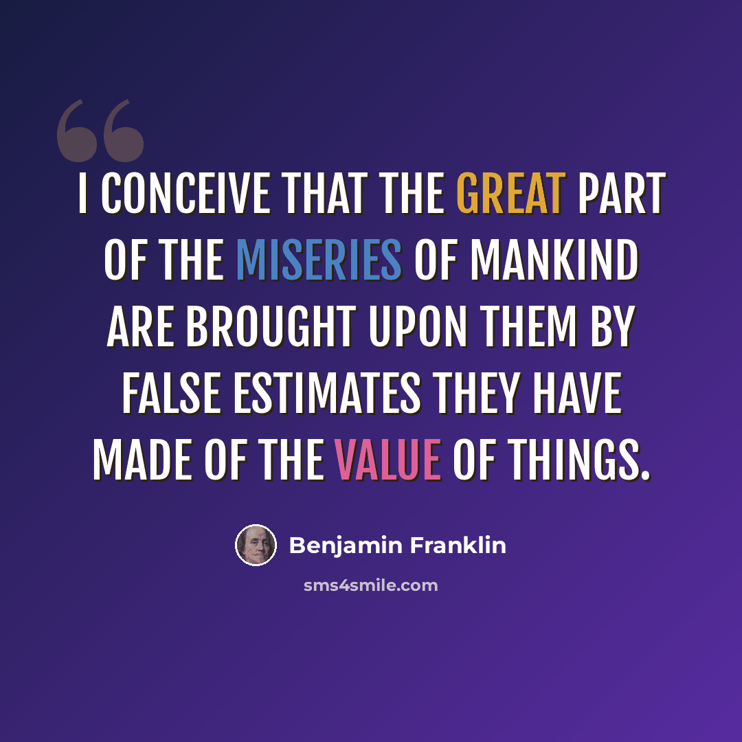 “I conceive that the great part of the miseries of mankind are brought upon them by false estimates they have made of the value of things.” quote by Benjamin Franklin