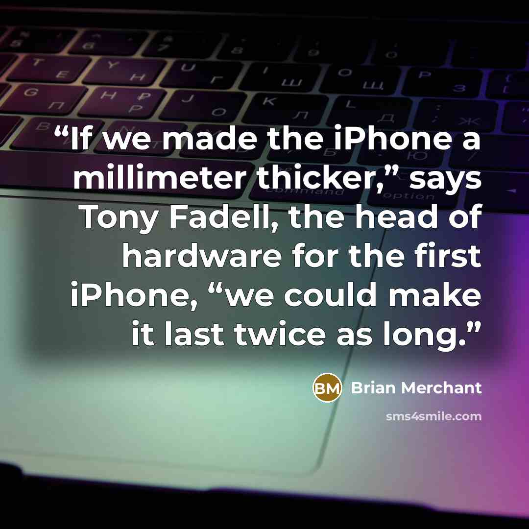 “If we made the iPhone a millimeter thicker,” says Tony Fadell, the head of hardware for the first iPhone, “we could make it last twice as long.” quote by Brian Merchant