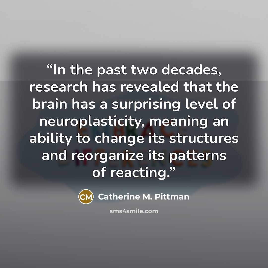 “In the past two decades, research has revealed that the brain has a surprising level of neuroplasticity, meaning an ability to change its structures and reorganize its patterns of reacting.” quote by Catherine M. Pittman