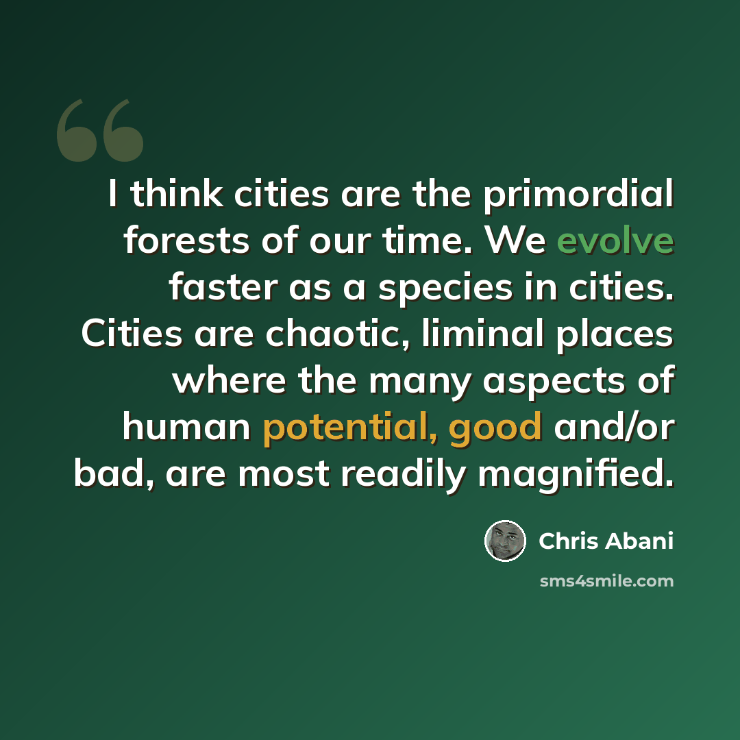 “I think cities are the primordial forests of our time. We evolve faster as a species in cities. Cities are chaotic, liminal places where the many aspects of human potential, good and/or bad, are most readily magnified.” quote by Chris Abani