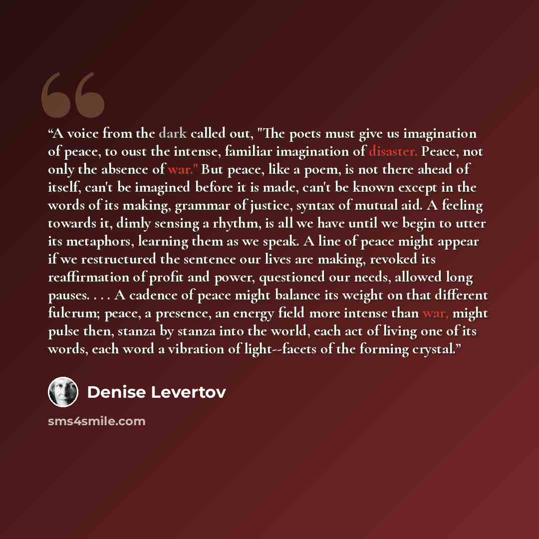 “A voice from the dark called out, "The poets must give us imagination of peace, to oust the intense, familiar imagination of disaster. Peace, not only the absence of war." But peace, like a poem, is not there ahead of itself, can't be imagined before it is made, can't be known except in the words…” quote by Denise Levertov