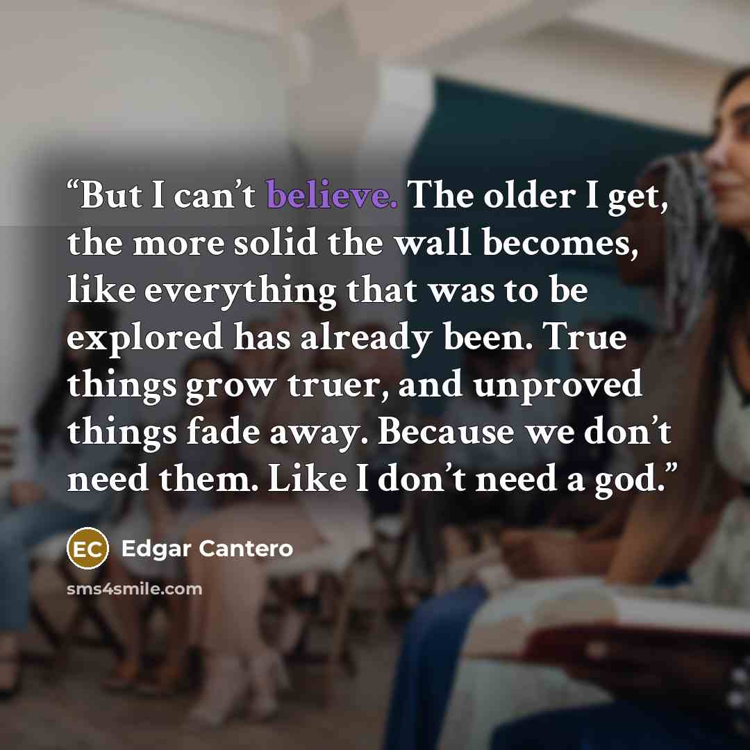 “But I can’t believe. The older I get, the more solid the wall becomes, like everything that was to be explored has already been. True things grow truer, and unproved things fade away. Because we don’t need them. Like I don’t need a god.” quote by Edgar Cantero