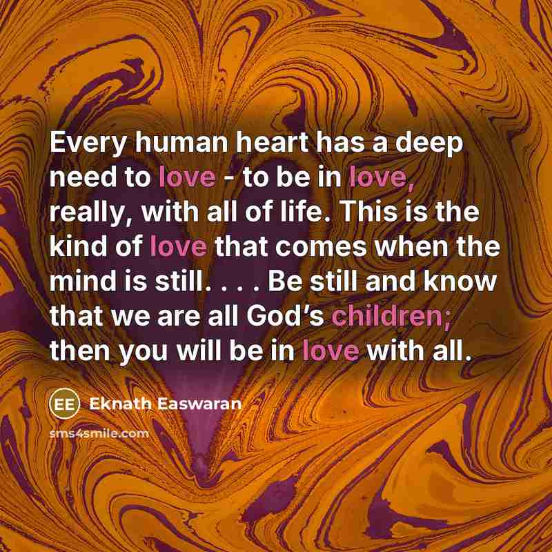“Every human heart has a deep need to love - to be in love, really, with all of life. This is the kind of love that comes when the mind is still. . . . Be still and know that we are all God’s children; then you will be in love with all.” quote by Eknath Easwaran