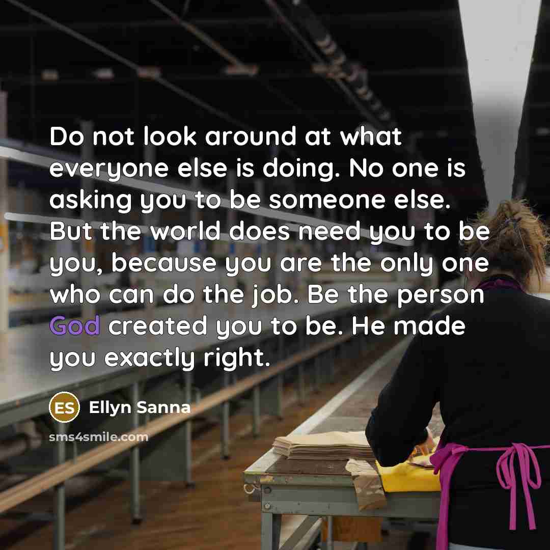 “Do not look around at what everyone else is doing. No one is asking you to be someone else. But the world does need you to be you, because you are the only one who can do the job. Be the person God created you to be. He made you exactly right.” quote by Ellyn Sanna