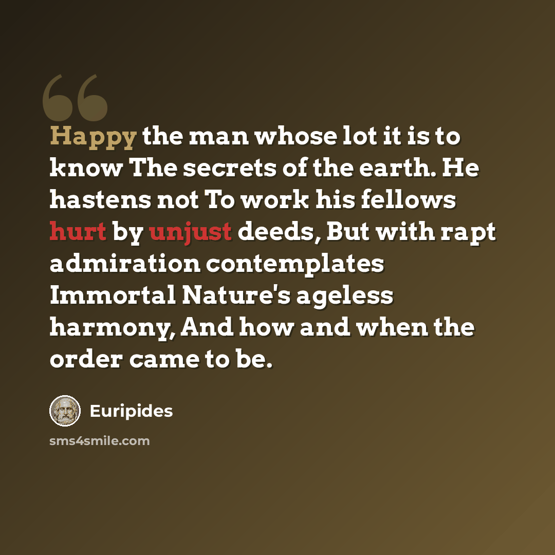 “Happy the man whose lot it is to know The secrets of the earth. He hastens not To work his fellows hurt by unjust deeds, But with rapt admiration contemplates Immortal Nature's ageless harmony, And how and when the order came to be.” quote by Euripides