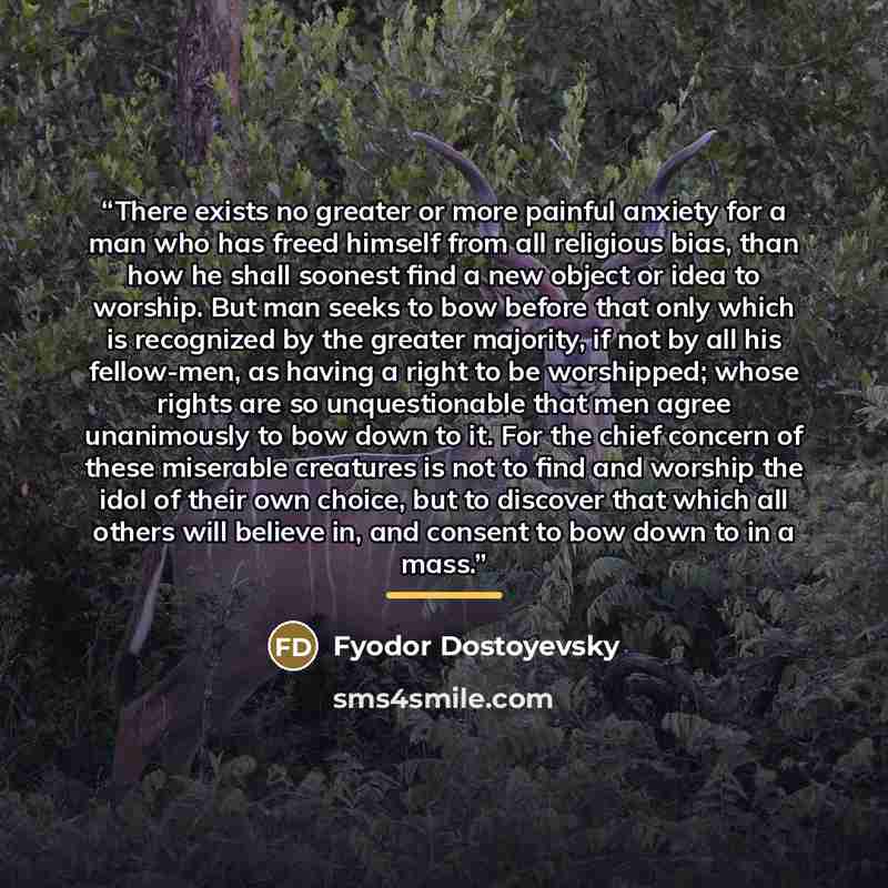 “There exists no greater or more painful anxiety for a man who has freed himself from all religious bias, than how he shall soonest find a new object or idea to worship. But man seeks to bow before that only which is recognized by the greater majority, if not by all his fellow-men, as having a…” quote by Fyodor Dostoyevsky