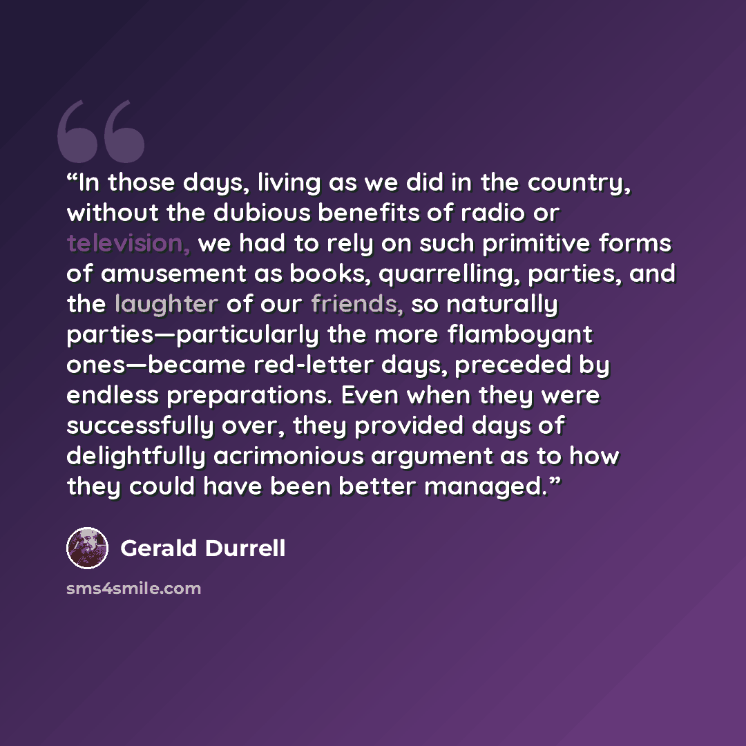 “In those days, living as we did in the country, without the dubious benefits of radio or television, we had to rely on such primitive forms of amusement as books, quarrelling, parties, and the laughter of our friends, so naturally parties—particularly the more flamboyant ones—became red-letter…” quote by Gerald Durrell