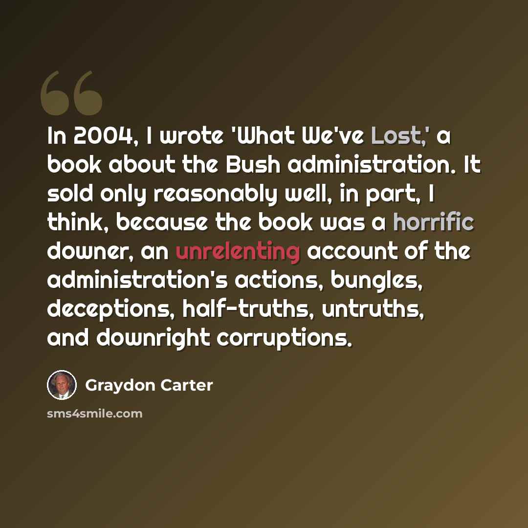 “In 2004, I wrote 'What We've Lost,' a book about the Bush administration. It sold only reasonably well, in part, I think, because the book was a horrific downer, an unrelenting account of the administration's actions, bungles, deceptions, half-truths, untruths, and downright corruptions.” quote by Graydon Carter