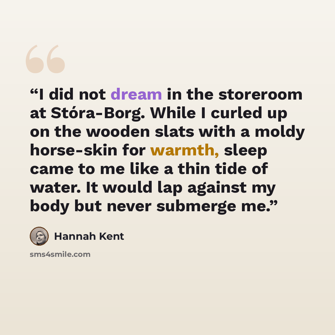 “I did not dream in the storeroom at Stóra-Borg. While I curled up on the wooden slats with a moldy horse-skin for warmth, sleep came to me like a thin tide of water. It would lap against my body but never submerge me.” quote by Hannah Kent