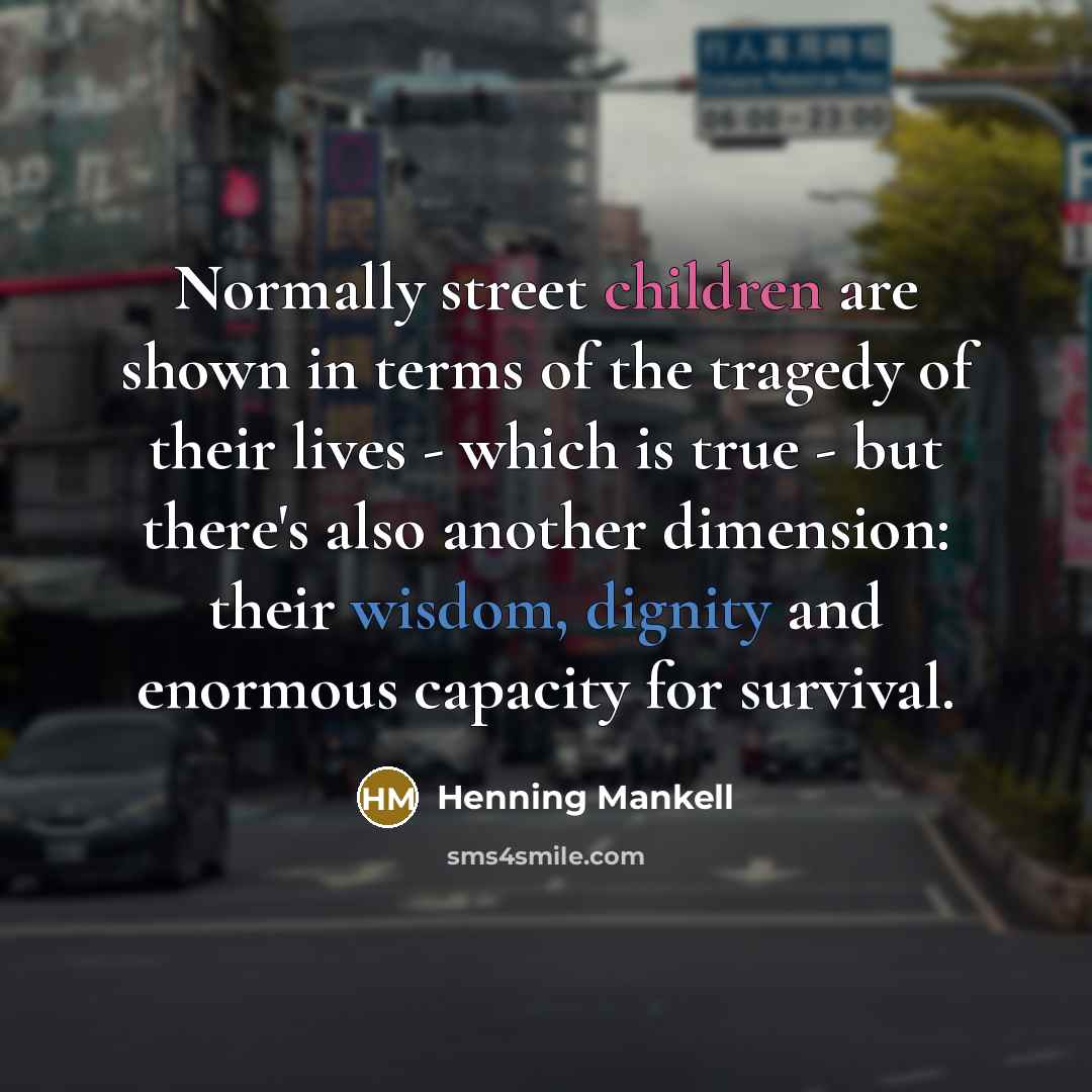 “Normally street children are shown in terms of the tragedy of their lives - which is true - but there's also another dimension: their wisdom, dignity and enormous capacity for survival.” quote by Henning Mankell