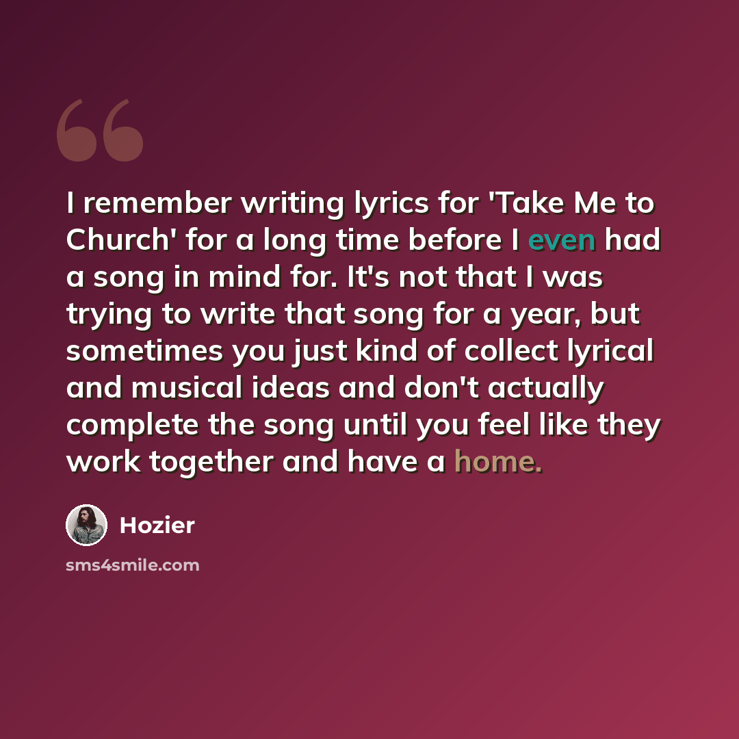 “I remember writing lyrics for 'Take Me to Church' for a long time before I even had a song in mind for. It's not that I was trying to write that song for a year, but sometimes you just kind of collect lyrical and musical ideas and don't actually complete the song until you feel like they work…” quote by Hozier