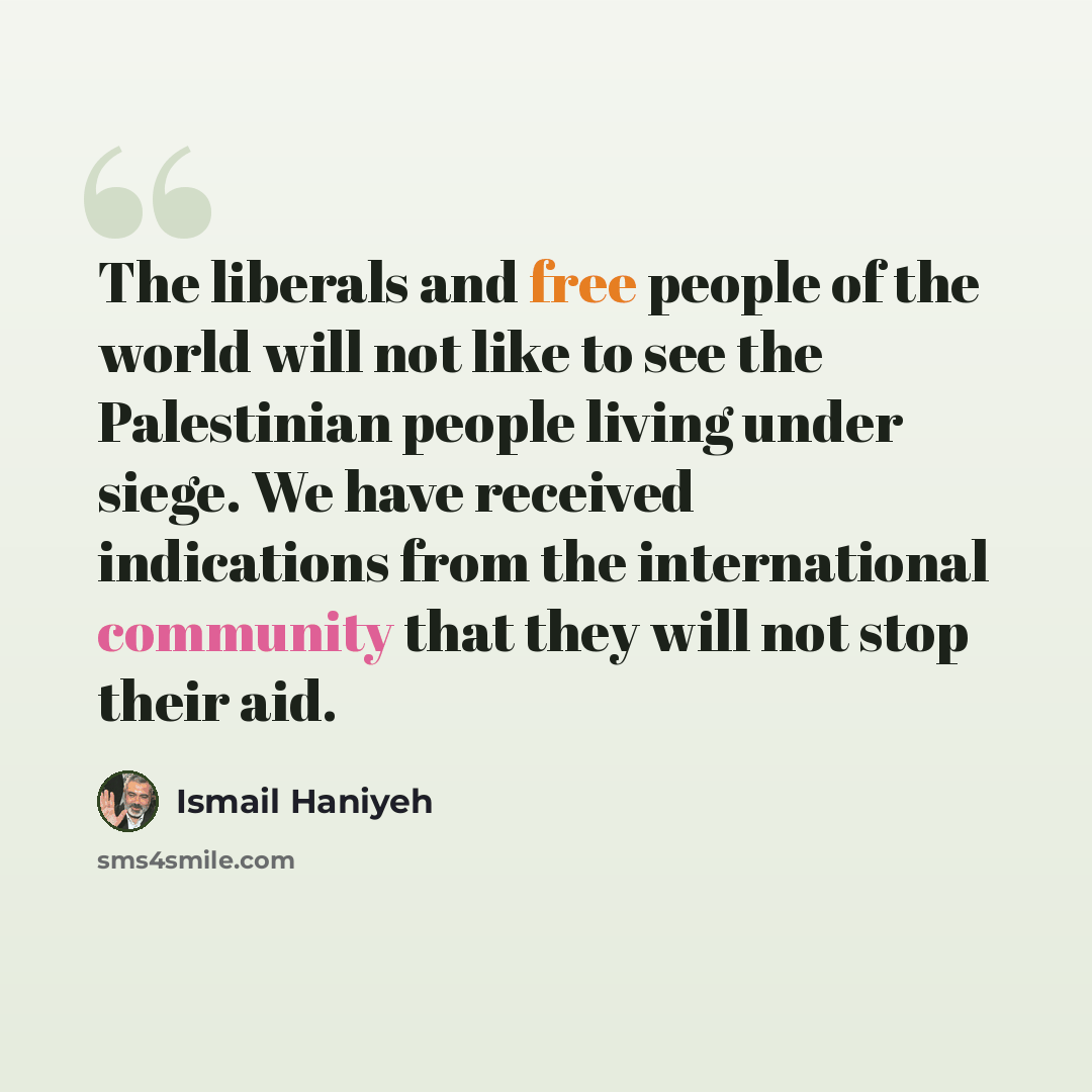 “The liberals and free people of the world will not like to see the Palestinian people living under siege. We have received indications from the international community that they will not stop their aid.” quote by Ismail Haniyeh