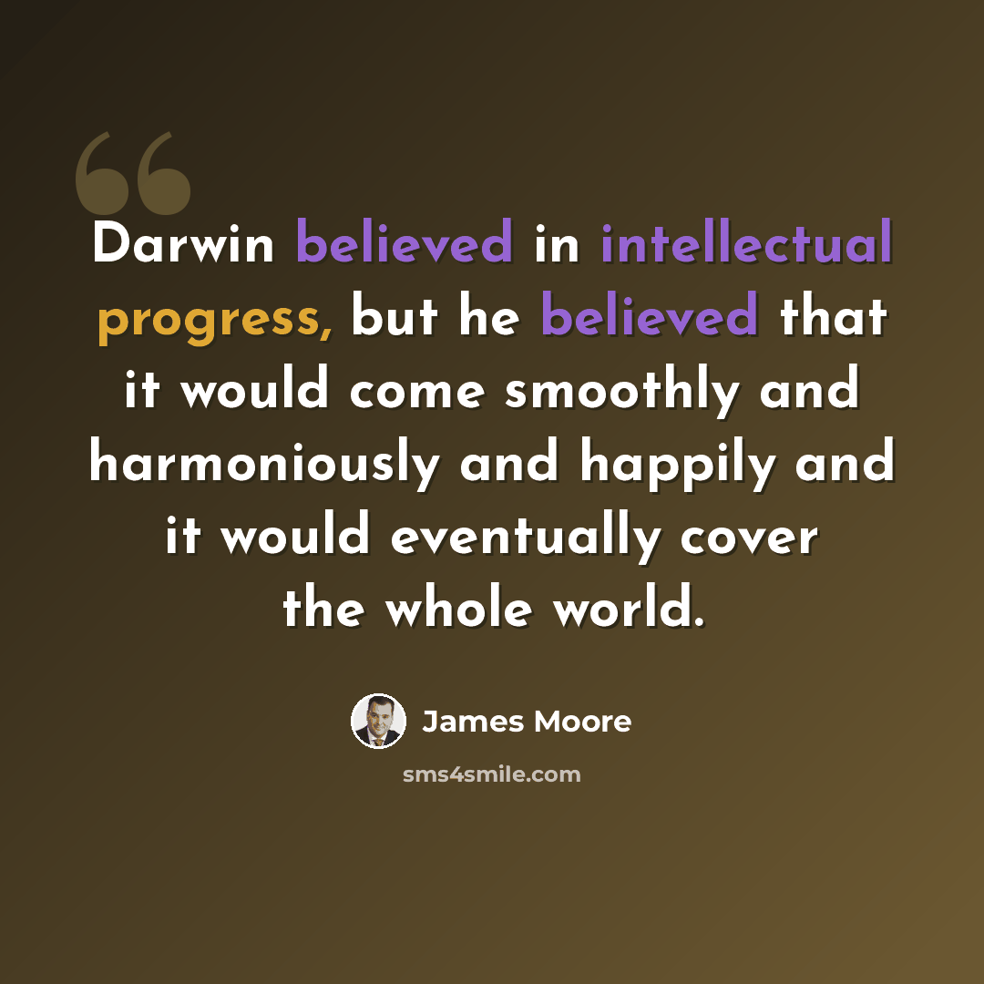 “Darwin believed in intellectual progress, but he believed that it would come smoothly and harmoniously and happily and it would eventually cover the whole world.” quote by James Moore