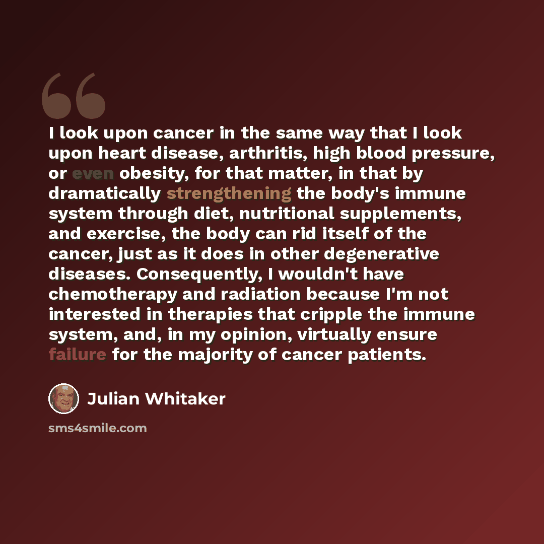 “I look upon cancer in the same way that I look upon heart disease, arthritis, high blood pressure, or even obesity, for that matter, in that by dramatically strengthening the body's immune system through diet, nutritional supplements, and exercise, the body can rid itself of the cancer, just as it…” quote by Julian Whitaker