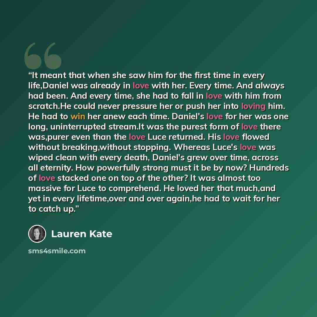 “It meant that when she saw him for the first time in every life,Daniel was already in love with her. Every time. And always had been. And every time, she had to fall in love with him from scratch.He could never pressure her or push her into loving him. He had to win her anew each time. Daniel's…” quote by Lauren Kate