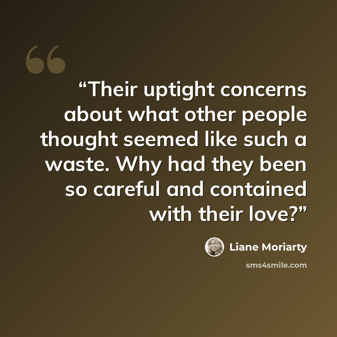 “Their uptight concerns about what other people thought seemed like such a waste. Why had they been so careful and contained with their love?” quote by Liane Moriarty