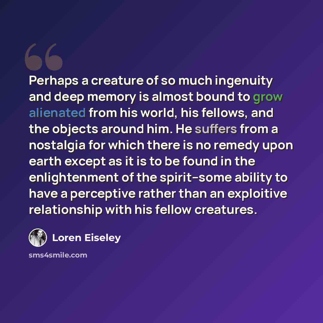 “Perhaps a creature of so much ingenuity and deep memory is almost bound to grow alienated from his world, his fellows, and the objects around him. He suffers from a nostalgia for which there is no remedy upon earth except as it is to be found in the enlightenment of the spirit--some ability to…” quote by Loren Eiseley
