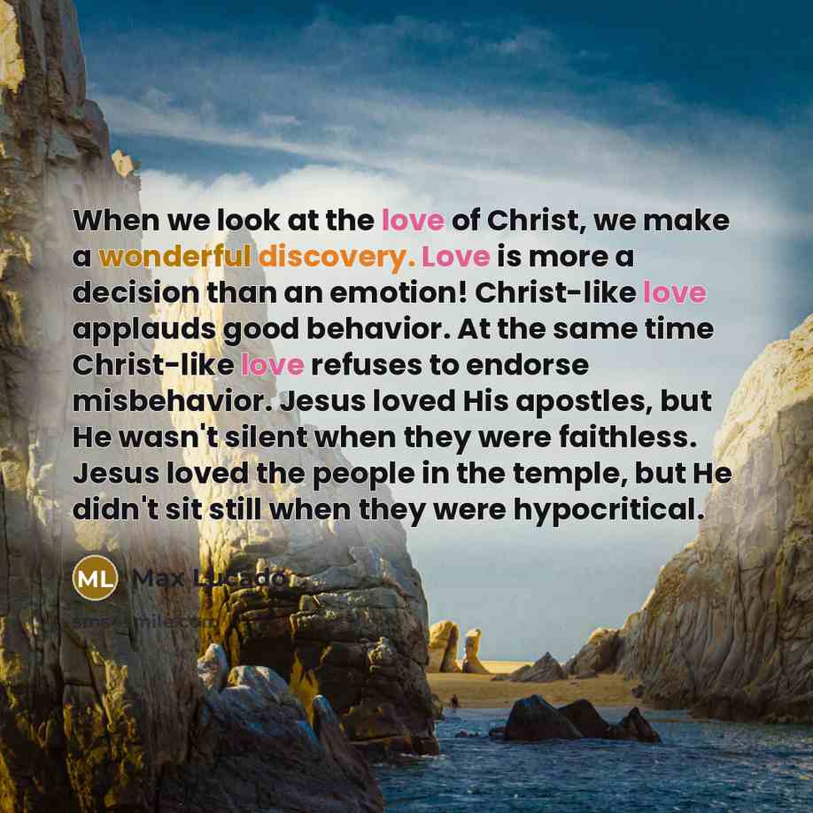 “When we look at the love of Christ, we make a wonderful discovery. Love is more a decision than an emotion! Christ-like love applauds good behavior. At the same time Christ-like love refuses to endorse misbehavior. Jesus loved His apostles, but He wasn't silent when they were faithless. Jesus…” quote by Max Lucado