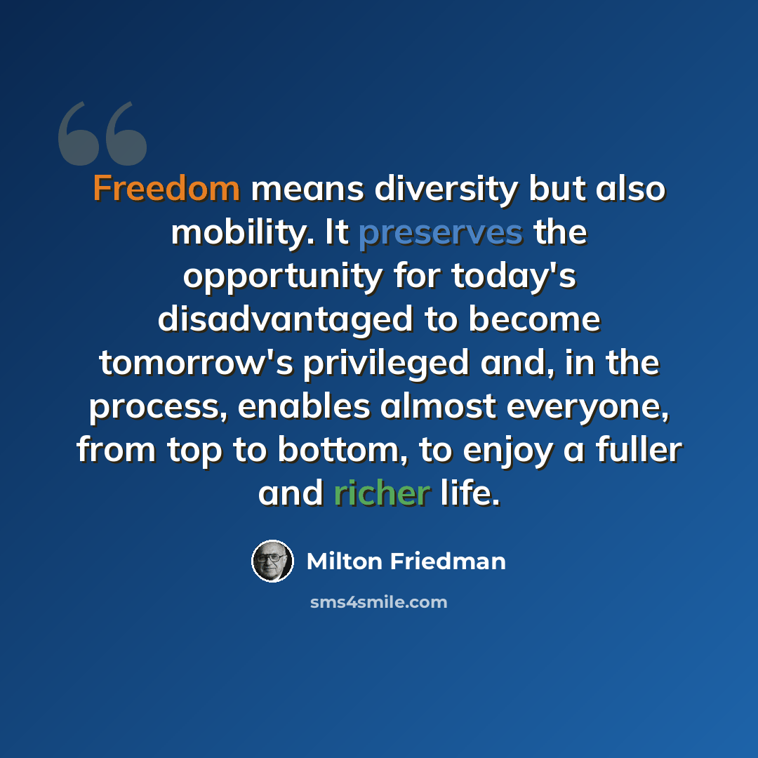 “Freedom means diversity but also mobility. It preserves the opportunity for today's disadvantaged to become tomorrow's privileged and, in the process, enables almost everyone, from top to bottom, to enjoy a fuller and richer life.” quote by Milton Friedman