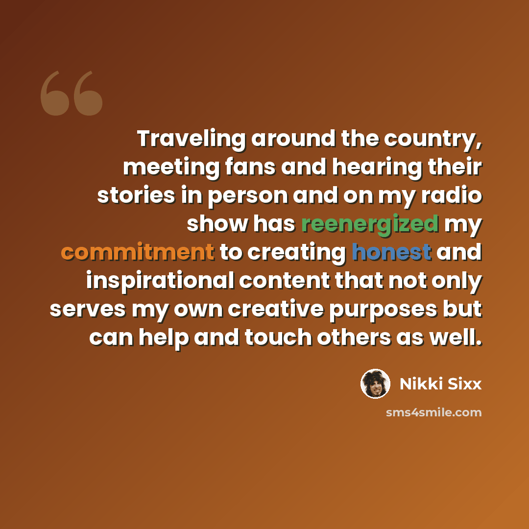 “Traveling around the country, meeting fans and hearing their stories in person and on my radio show has reenergized my commitment to creating honest and inspirational content that not only serves my own creative purposes but can help and touch others as well.” quote by Nikki Sixx