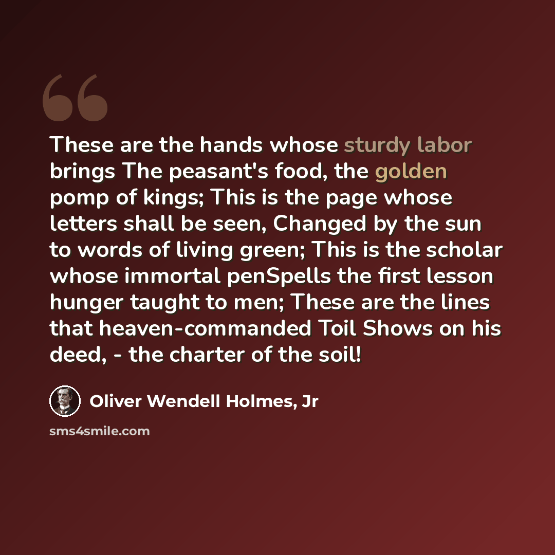 “These are the hands whose sturdy labor brings The peasant's food, the golden pomp of kings; This is the page whose letters shall be seen, Changed by the sun to words of living green; This is the scholar whose immortal penSpells the first lesson hunger taught to men; These are the lines that…” quote by Oliver Wendell Holmes, Jr