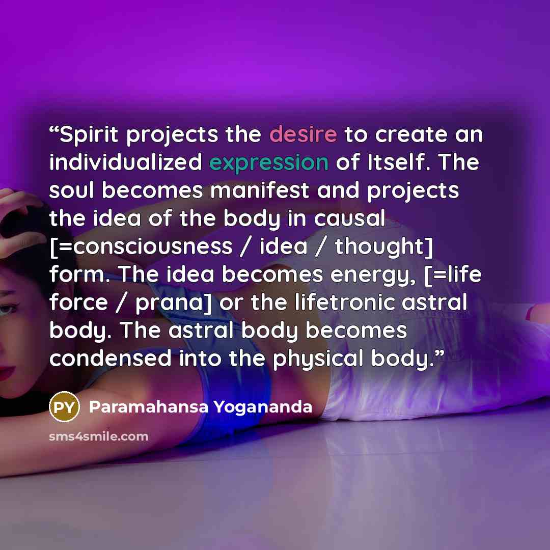 “Spirit projects the desire to create an individualized expression of Itself. The soul becomes manifest and projects the idea of the body in causal [=consciousness / idea / thought] form. The idea becomes energy, [=life force / prana] or the lifetronic astral body. The astral body becomes condensed…” quote by Paramahansa Yogananda