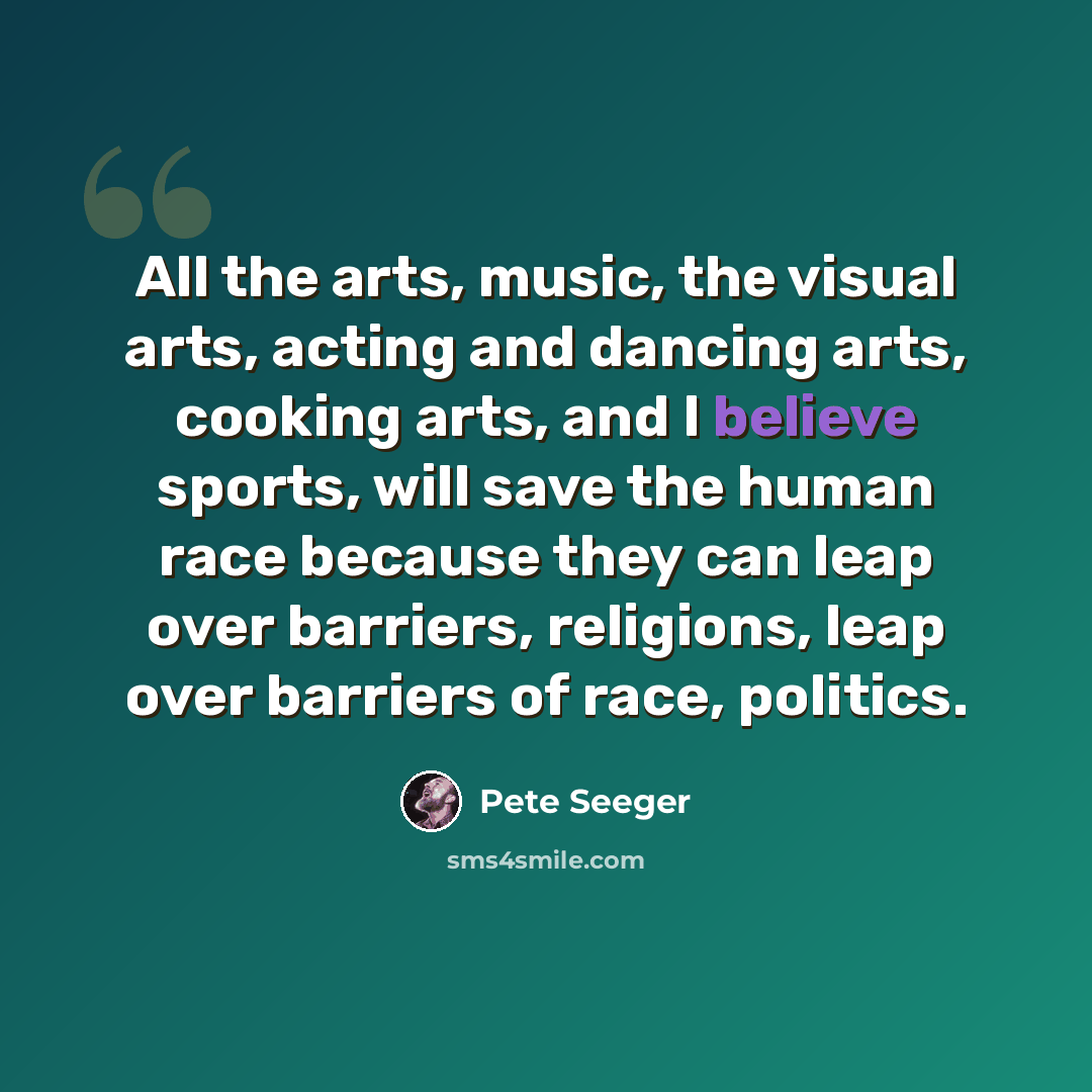 “All the arts, music, the visual arts, acting and dancing arts, cooking arts, and I believe sports, will save the human race because they can leap over barriers, religions, leap over barriers of race, politics.” quote by Pete Seeger