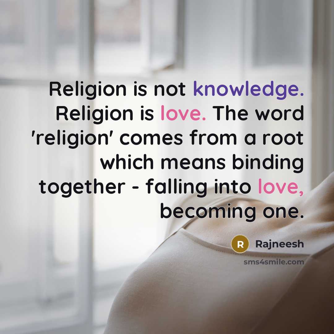 “Religion is not knowledge. Religion is love. The word 'religion' comes from a root which means binding together - falling into love, becoming one.” quote by Rajneesh