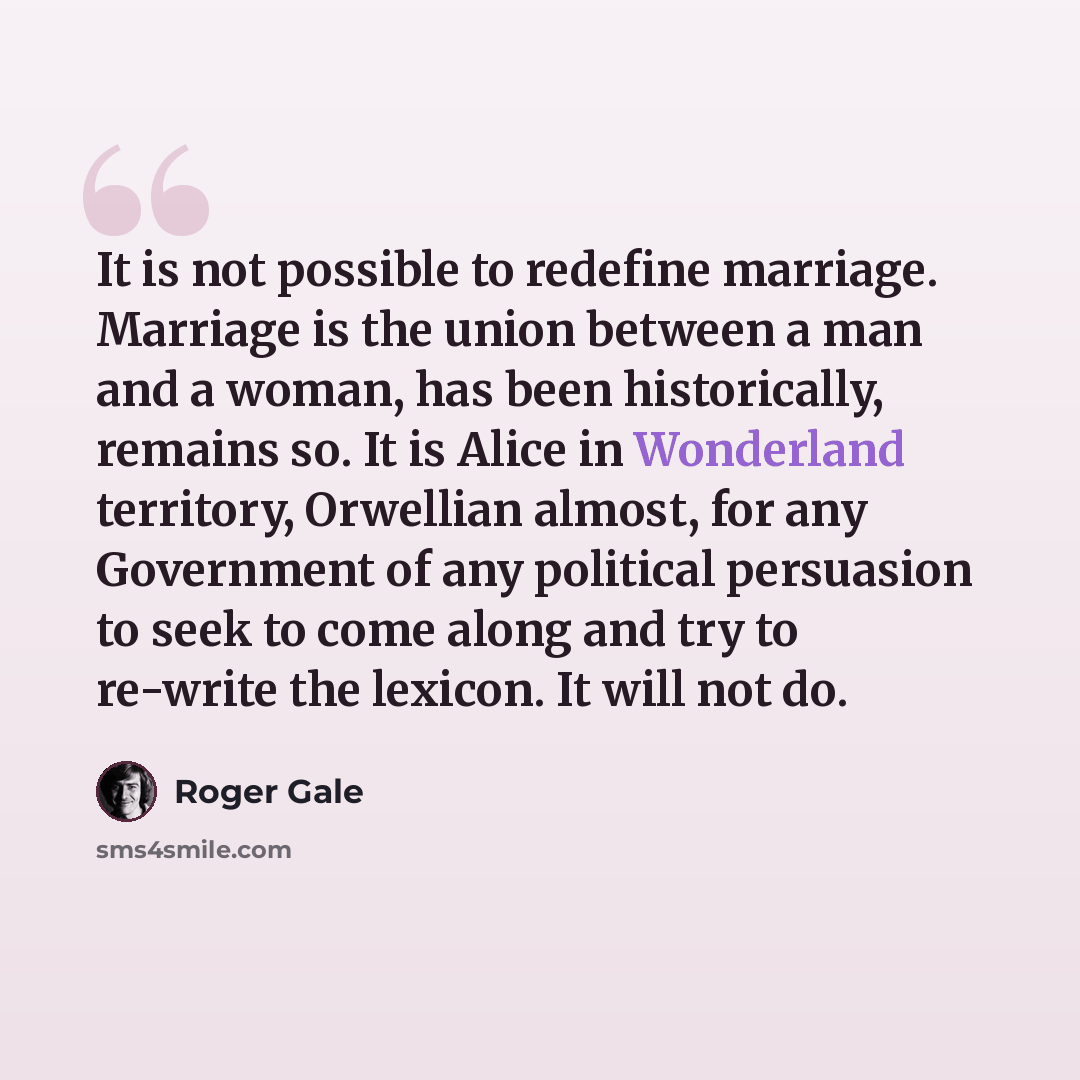 “It is not possible to redefine marriage. Marriage is the union between a man and a woman, has been historically, remains so. It is Alice in Wonderland territory, Orwellian almost, for any Government of any political persuasion to seek to come along and try to re-write the lexicon. It will not do.” quote by Roger Gale