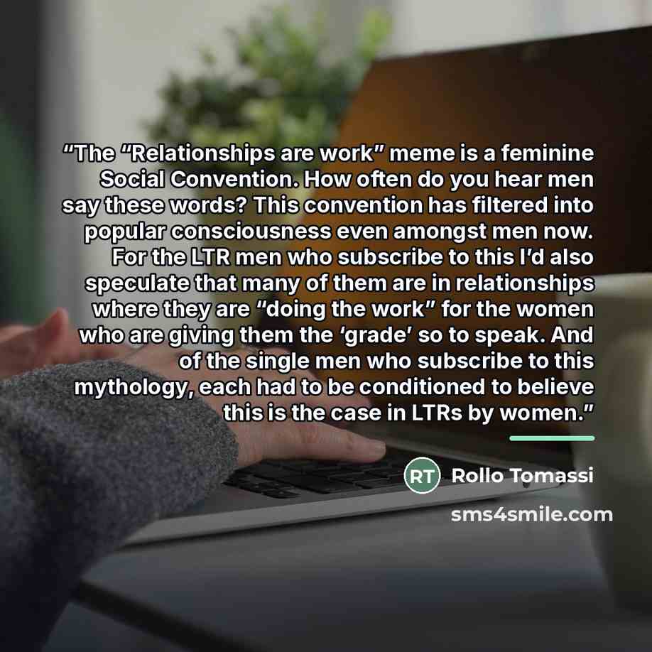 “The “Relationships are work” meme is a feminine Social Convention. How often do you hear men say these words? This convention has filtered into popular consciousness even amongst men now. For the LTR men who subscribe to this I’d also speculate that many of them are in relationships where they are…” quote by Rollo Tomassi