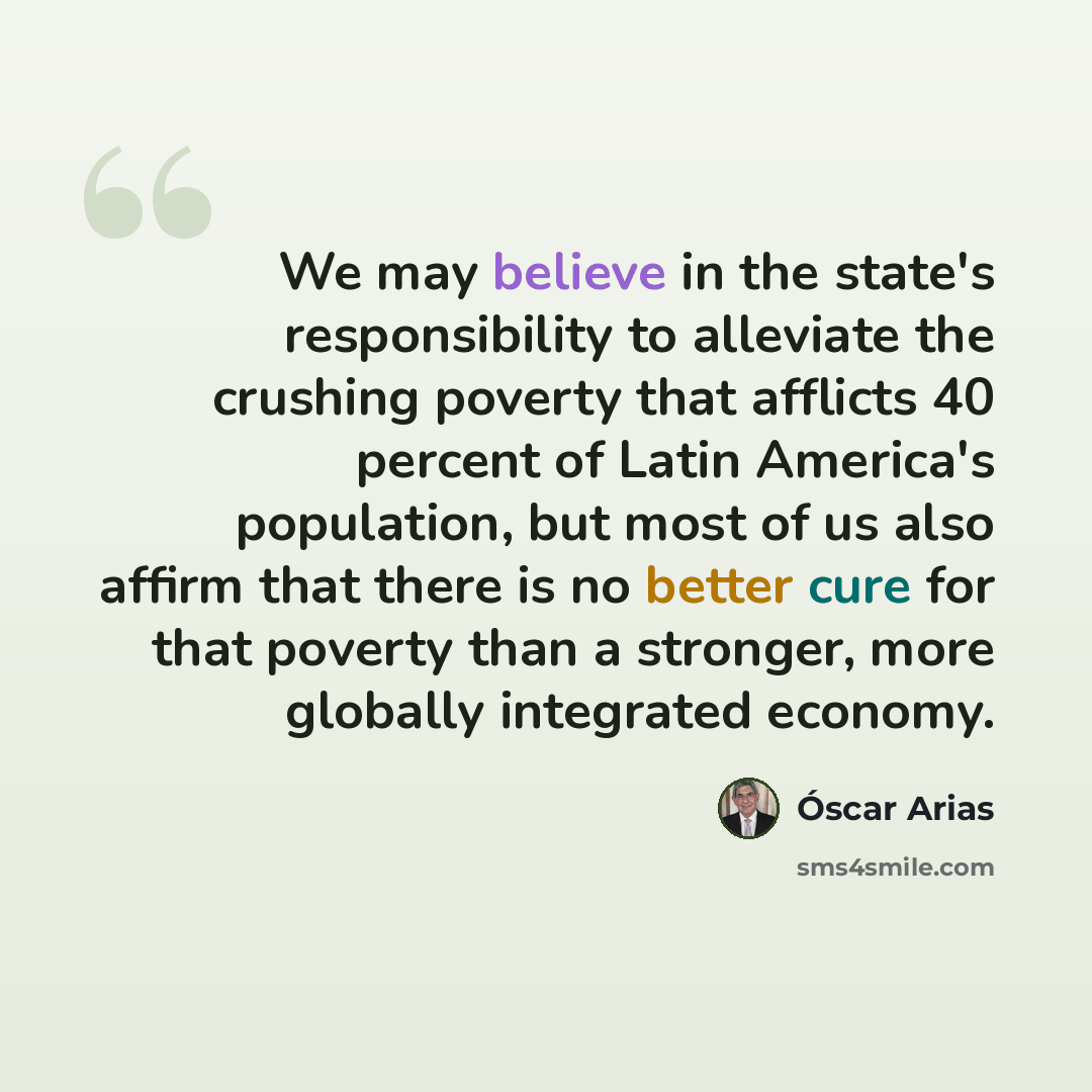 “We may believe in the state's responsibility to alleviate the crushing poverty that afflicts 40 percent of Latin America's population, but most of us also affirm that there is no better cure for that poverty than a stronger, more globally integrated economy.” quote by Óscar Arias