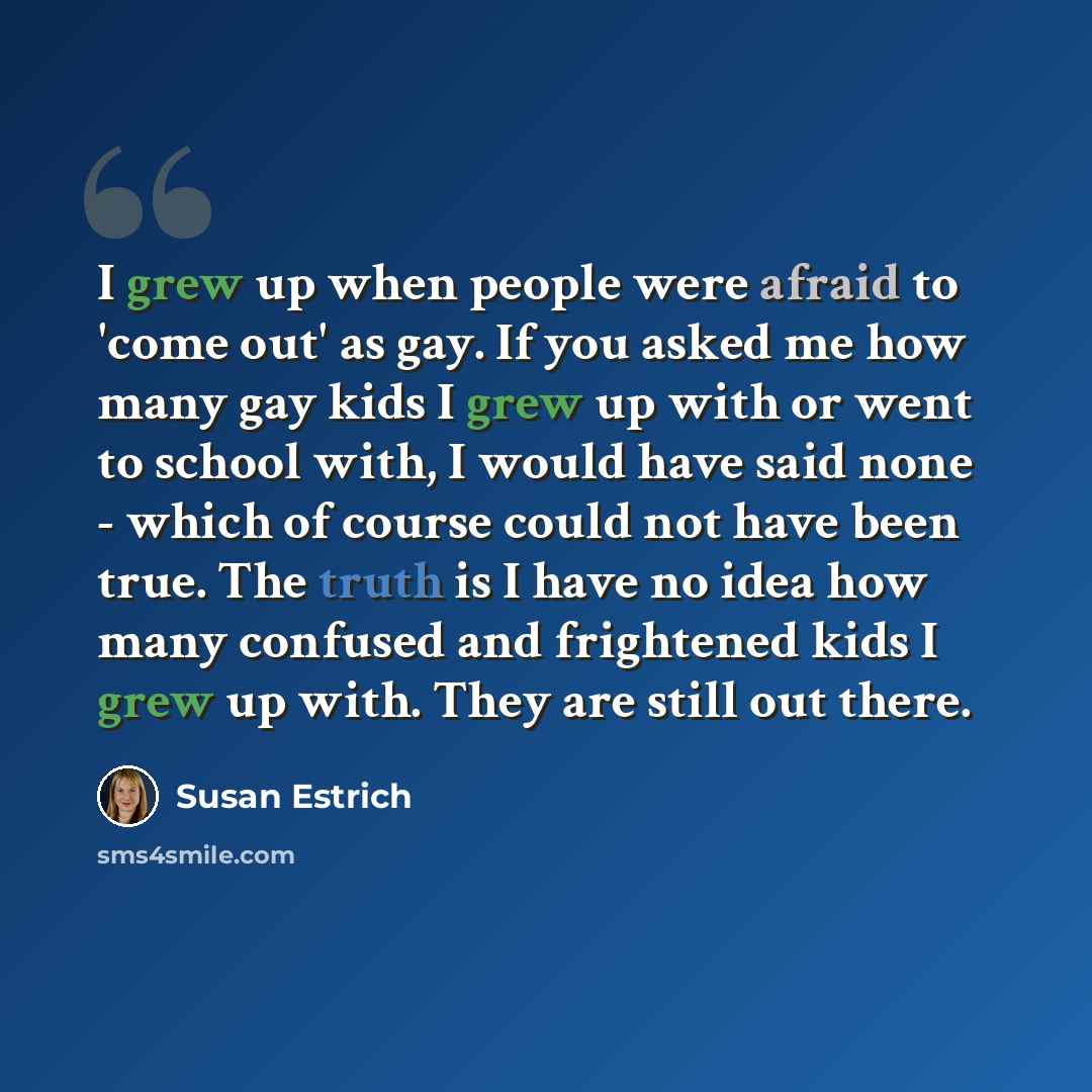 “I grew up when people were afraid to 'come out' as gay. If you asked me how many gay kids I grew up with or went to school with, I would have said none - which of course could not have been true. The truth is I have no idea how many confused and frightened kids I grew up with. They are still out…” quote by Susan Estrich
