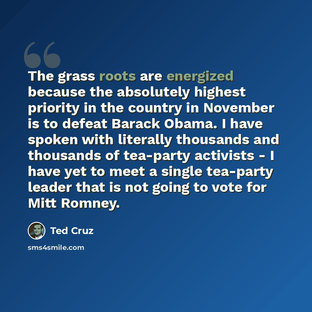 “The grass roots are energized because the absolutely highest priority in the country in November is to defeat Barack Obama. I have spoken with literally thousands and thousands of tea-party activists - I have yet to meet a single tea-party leader that is not going to vote for Mitt Romney.” quote by Ted Cruz
