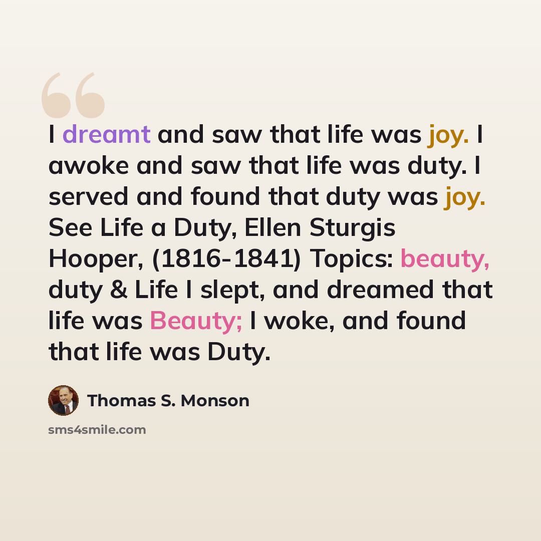 “I dreamt and saw that life was joy. I awoke and saw that life was duty. I served and found that duty was joy. See Life a Duty, Ellen Sturgis Hooper, (1816-1841) Topics: beauty, duty & Life I slept, and dreamed that life was Beauty; I woke, and found that life was Duty.” quote by Thomas S. Monson