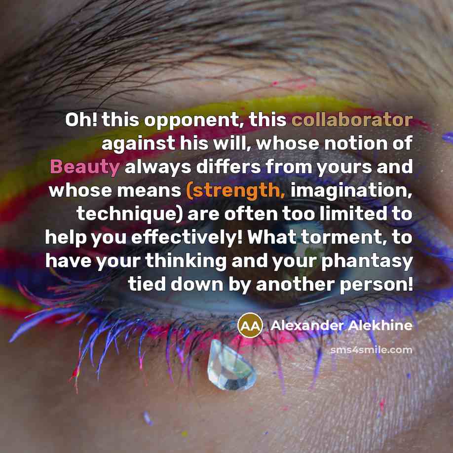 “Oh! this opponent, this collaborator against his will, whose notion of Beauty always differs from yours and whose means (strength, imagination, technique) are often too limited to help you effectively! What torment, to have your thinking and your phantasy tied down by another person!” quote by Alexander Alekhine