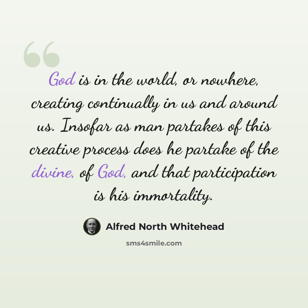 “God is in the world, or nowhere, creating continually in us and around us. Insofar as man partakes of this creative process does he partake of the divine, of God, and that participation is his immortality.” quote by Alfred North Whitehead