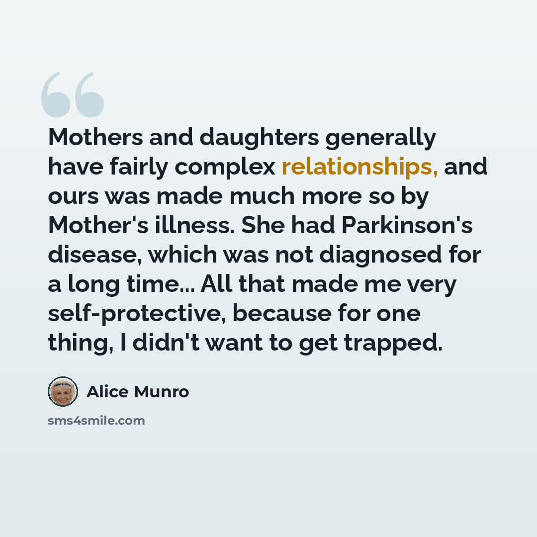 “Mothers and daughters generally have fairly complex relationships, and ours was made much more so by Mother's illness. She had Parkinson's disease, which was not diagnosed for a long time... All that made me very self-protective, because for one thing, I didn't want to get trapped.” quote by Alice Munro