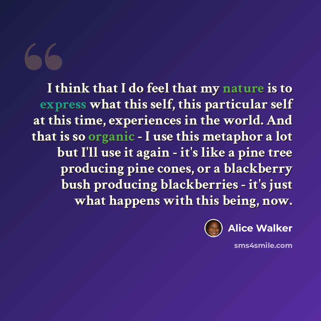 “I think that I do feel that my nature is to express what this self, this particular self at this time, experiences in the world. And that is so organic - I use this metaphor a lot but I'll use it again - it's like a pine tree producing pine cones, or a blackberry bush producing blackberries - it's…” quote by Alice Walker